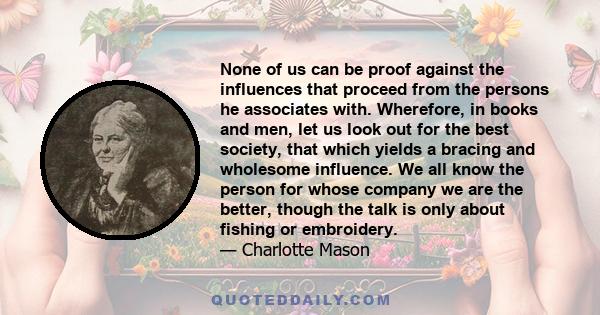 None of us can be proof against the influences that proceed from the persons he associates with. Wherefore, in books and men, let us look out for the best society, that which yields a bracing and wholesome influence. We