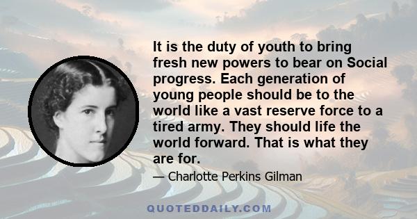 It is the duty of youth to bring fresh new powers to bear on Social progress. Each generation of young people should be to the world like a vast reserve force to a tired army. They should life the world forward. That is