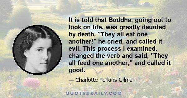 It is told that Buddha, going out to look on life, was greatly daunted by death. They all eat one another! he cried, and called it evil. This process I examined, changed the verb and said, They all feed one another, and