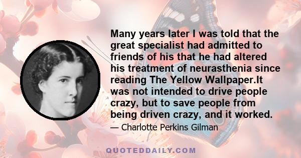 Many years later I was told that the great specialist had admitted to friends of his that he had altered his treatment of neurasthenia since reading The Yellow Wallpaper.It was not intended to drive people crazy, but to