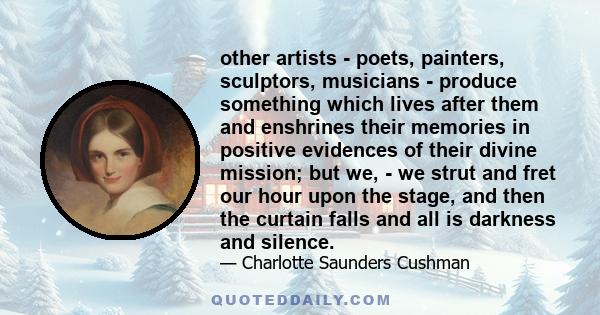 other artists - poets, painters, sculptors, musicians - produce something which lives after them and enshrines their memories in positive evidences of their divine mission; but we, - we strut and fret our hour upon the