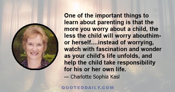 One of the important things to learn about parenting is that the more you worry about a child, the less the child will worry abouthim- or herself....instead of worrying, watch with fascination and wonder as your child's