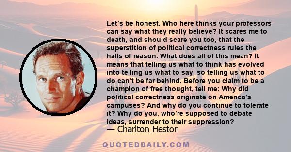 Let’s be honest. Who here thinks your professors can say what they really believe? It scares me to death, and should scare you too, that the superstition of political correctness rules the halls of reason. What does all