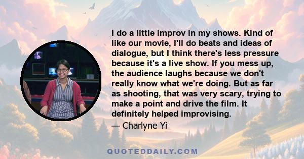 I do a little improv in my shows. Kind of like our movie, I'll do beats and ideas of dialogue, but I think there's less pressure because it's a live show. If you mess up, the audience laughs because we don't really know