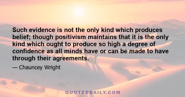 Such evidence is not the only kind which produces belief; though positivism maintains that it is the only kind which ought to produce so high a degree of confidence as all minds have or can be made to have through their