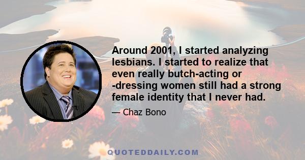 Around 2001, I started analyzing lesbians. I started to realize that even really butch-acting or -dressing women still had a strong female identity that I never had.