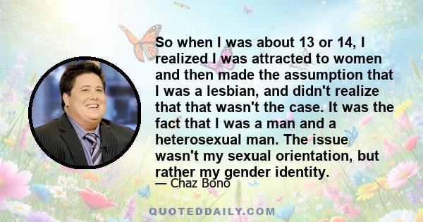 So when I was about 13 or 14, I realized I was attracted to women and then made the assumption that I was a lesbian, and didn't realize that that wasn't the case. It was the fact that I was a man and a heterosexual man.