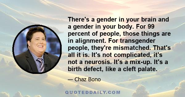 There's a gender in your brain and a gender in your body. For 99 percent of people, those things are in alignment. For transgender people, they're mismatched. That's all it is. It's not complicated, it's not a neurosis.