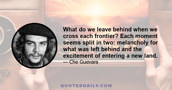 What do we leave behind when we cross each frontier? Each moment seems split in two: melancholy for what was left behind and the excitement of entering a new land.