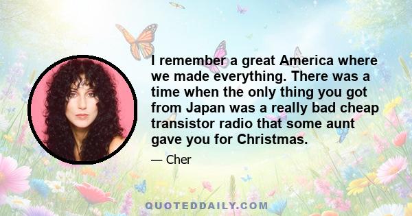 I remember a great America where we made everything. There was a time when the only thing you got from Japan was a really bad cheap transistor radio that some aunt gave you for Christmas.