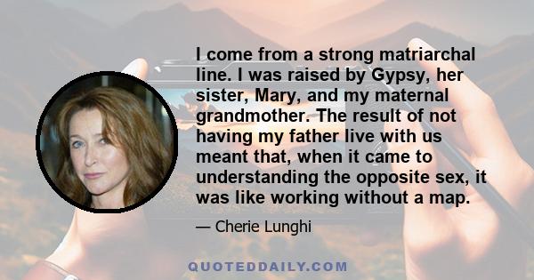 I come from a strong matriarchal line. I was raised by Gypsy, her sister, Mary, and my maternal grandmother. The result of not having my father live with us meant that, when it came to understanding the opposite sex, it