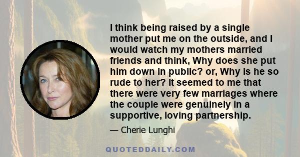I think being raised by a single mother put me on the outside, and I would watch my mothers married friends and think, Why does she put him down in public? or, Why is he so rude to her? It seemed to me that there were