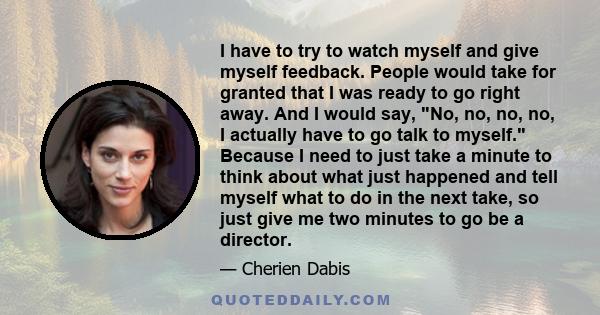 I have to try to watch myself and give myself feedback. People would take for granted that I was ready to go right away. And I would say, No, no, no, no, I actually have to go talk to myself. Because I need to just take
