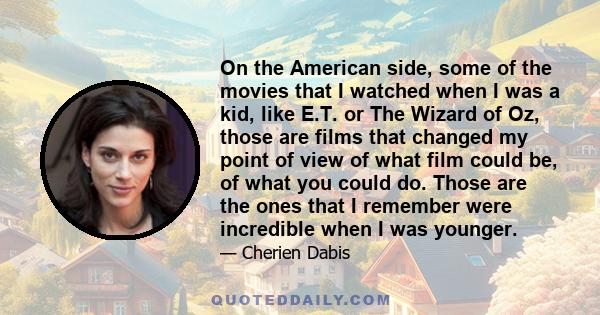 On the American side, some of the movies that I watched when I was a kid, like E.T. or The Wizard of Oz, those are films that changed my point of view of what film could be, of what you could do. Those are the ones that