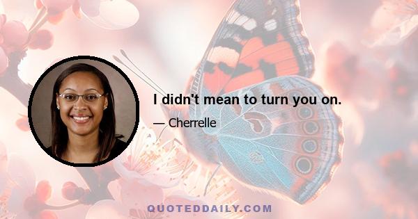 I didn't mean to turn you on.
