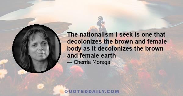 The nationalism I seek is one that decolonizes the brown and female body as it decolonizes the brown and female earth