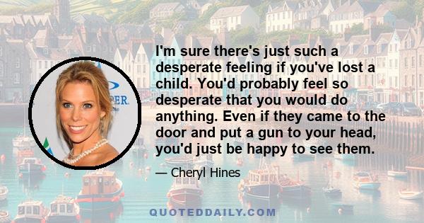I'm sure there's just such a desperate feeling if you've lost a child. You'd probably feel so desperate that you would do anything. Even if they came to the door and put a gun to your head, you'd just be happy to see