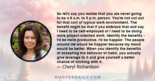 So let's say you realize that you are never going to be a 9 a.m. to 5 p.m. person. You're not cut out for that sort of typical work environment. The benefit might be that if you embrace that and say I need to be