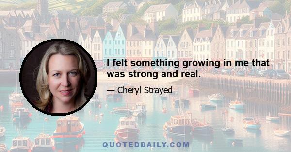 I felt something growing in me that was strong and real.