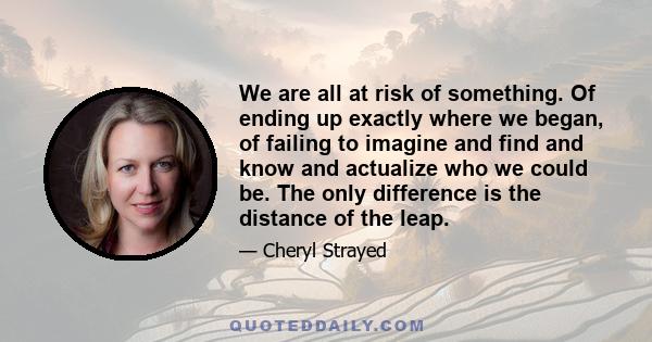 We are all at risk of something. Of ending up exactly where we began, of failing to imagine and find and know and actualize who we could be. The only difference is the distance of the leap.