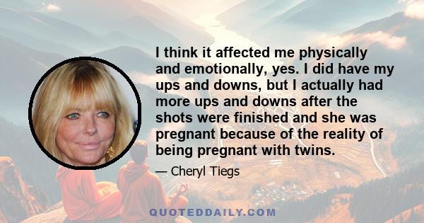 I think it affected me physically and emotionally, yes. I did have my ups and downs, but I actually had more ups and downs after the shots were finished and she was pregnant because of the reality of being pregnant with