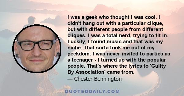 I was a geek who thought I was cool. I didn't hang out with a particular clique, but with different people from different cliques. I was a total nerd, trying to fit in. Luckily, I found music and that was my niche. That