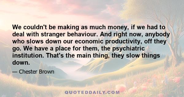 We couldn't be making as much money, if we had to deal with stranger behaviour. And right now, anybody who slows down our economic productivity, off they go. We have a place for them, the psychiatric institution. That's