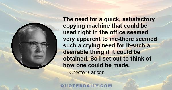 The need for a quick, satisfactory copying machine that could be used right in the office seemed very apparent to me-there seemed such a crying need for it-such a desirable thing if it could be obtained. So I set out to