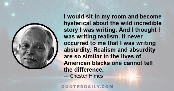 I would sit in my room and become hysterical about the wild incredible story I was writing. And I thought I was writing realism. It never occurred to me that I was writing absurdity. Realism and absurdity are so similar