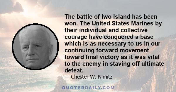 The battle of Iwo Island has been won. The United States Marines by their individual and collective courage have conquered a base which is as necessary to us in our continuing forward movement toward final victory as it