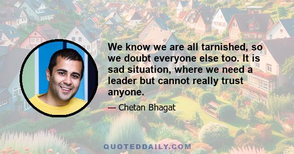 We know we are all tarnished, so we doubt everyone else too. It is sad situation, where we need a leader but cannot really trust anyone.