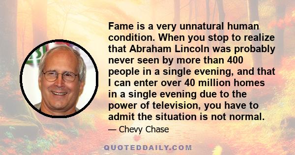 Fame is a very unnatural human condition. When you stop to realize that Abraham Lincoln was probably never seen by more than 400 people in a single evening, and that I can enter over 40 million homes in a single evening