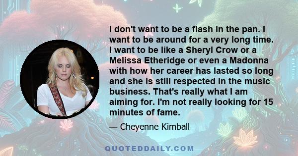 I don't want to be a flash in the pan. I want to be around for a very long time. I want to be like a Sheryl Crow or a Melissa Etheridge or even a Madonna with how her career has lasted so long and she is still respected