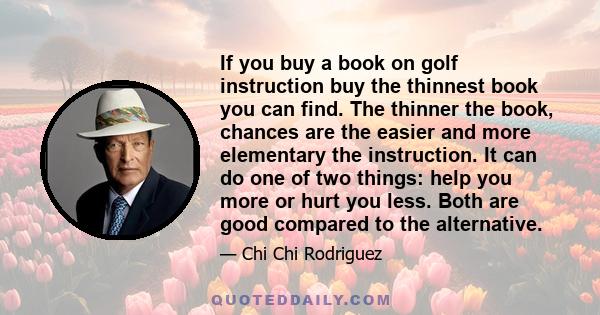 If you buy a book on golf instruction buy the thinnest book you can find. The thinner the book, chances are the easier and more elementary the instruction. It can do one of two things: help you more or hurt you less.