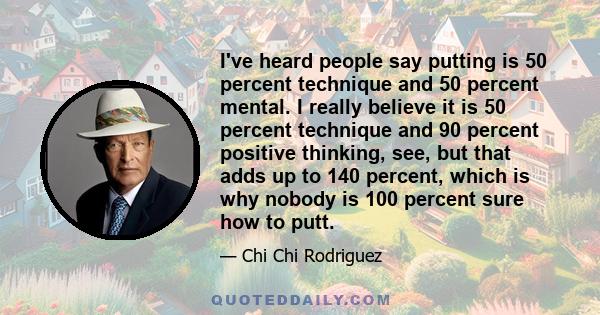 I've heard people say putting is 50 percent technique and 50 percent mental. I really believe it is 50 percent technique and 90 percent positive thinking, see, but that adds up to 140 percent, which is why nobody is 100