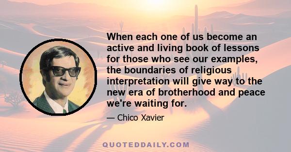 When each one of us become an active and living book of lessons for those who see our examples, the boundaries of religious interpretation will give way to the new era of brotherhood and peace we're waiting for.