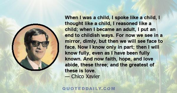 When I was a child, I spoke like a child, I thought like a child, I reasoned like a child; when I became an adult, I put an end to childish ways. For now we see in a mirror, dimly, but then we will see face to face. Now