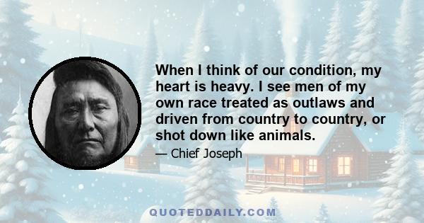 When I think of our condition, my heart is heavy. I see men of my own race treated as outlaws and driven from country to country, or shot down like animals.