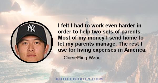 I felt I had to work even harder in order to help two sets of parents. Most of my money I send home to let my parents manage. The rest I use for living expenses in America.