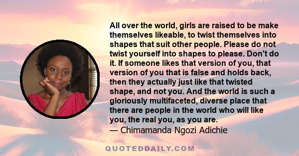 All over the world, girls are raised to be make themselves likeable, to twist themselves into shapes that suit other people. Please do not twist yourself into shapes to please. Don't do it. If someone likes that version