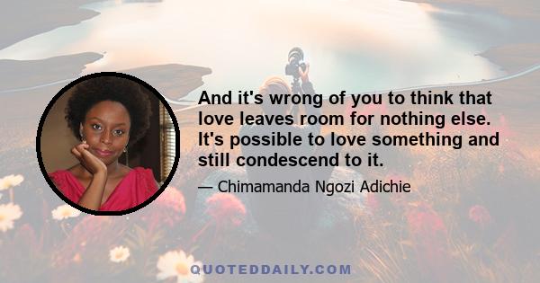 And it's wrong of you to think that love leaves room for nothing else. It's possible to love something and still condescend to it.