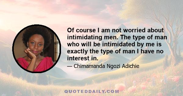 Of course I am not worried about intimidating men. The type of man who will be intimidated by me is exactly the type of man I have no interest in.