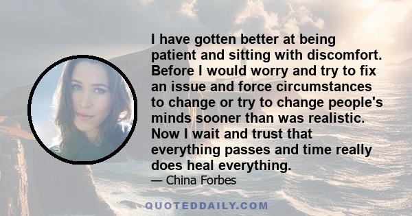 I have gotten better at being patient and sitting with discomfort. Before I would worry and try to fix an issue and force circumstances to change or try to change people's minds sooner than was realistic. Now I wait and