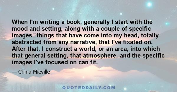 When I'm writing a book, generally I start with the mood and setting, along with a couple of specific imagesthings that have come into my head, totally abstracted from any narrative, that I've fixated on. After that, I