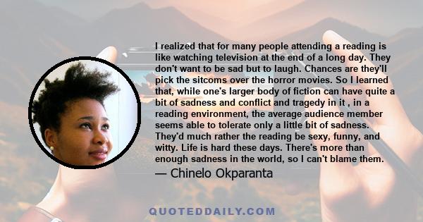 I realized that for many people attending a reading is like watching television at the end of a long day. They don't want to be sad but to laugh. Chances are they'll pick the sitcoms over the horror movies. So I learned