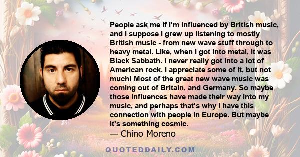 People ask me if I'm influenced by British music, and I suppose I grew up listening to mostly British music - from new wave stuff through to heavy metal. Like, when I got into metal, it was Black Sabbath. I never really