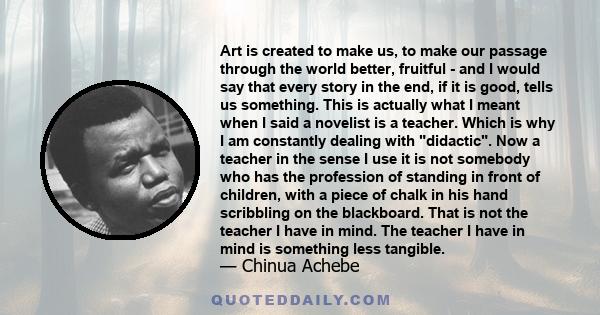 Art is created to make us, to make our passage through the world better, fruitful - and I would say that every story in the end, if it is good, tells us something. This is actually what I meant when I said a novelist is