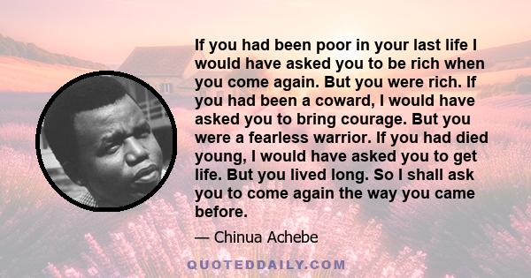 If you had been poor in your last life I would have asked you to be rich when you come again. But you were rich. If you had been a coward, I would have asked you to bring courage. But you were a fearless warrior. If you