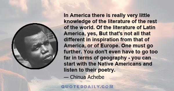 In America there is really very little knowledge of the literature of the rest of the world. Of the literature of Latin America, yes, But that's not all that different in inspiration from that of America, or of Europe.