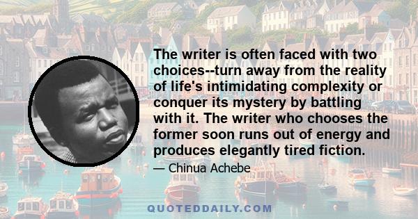 The writer is often faced with two choices--turn away from the reality of life's intimidating complexity or conquer its mystery by battling with it. The writer who chooses the former soon runs out of energy and produces